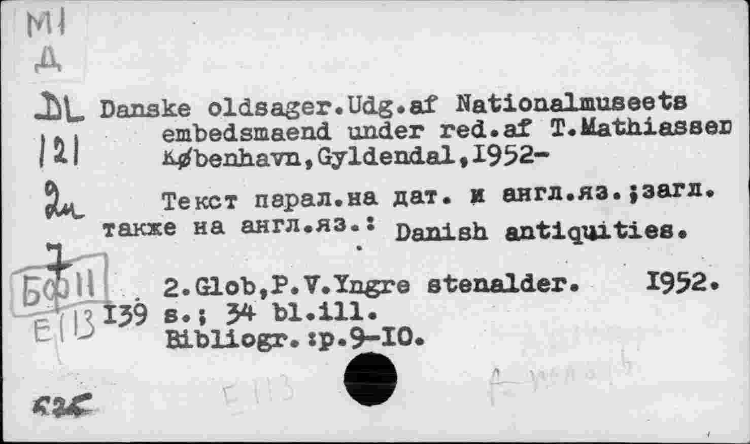 ﻿мі A
Jit. Danske oldsager.Udg.af Nationalmuseets . л . embedsmaend under red.aX T.Mathiassei) I < I	Mbenhavn, Gyldendal, 1952-
Текст парал.на дат. и англ.яз.}загл. также на англ.яз.: ПяЛ1 яь antiquities.
2.Glob,P.V.ïngre stenalder.	1952.
WR 159 s-î 5* bl.ill.
Bibliogr.:p.9-I0.